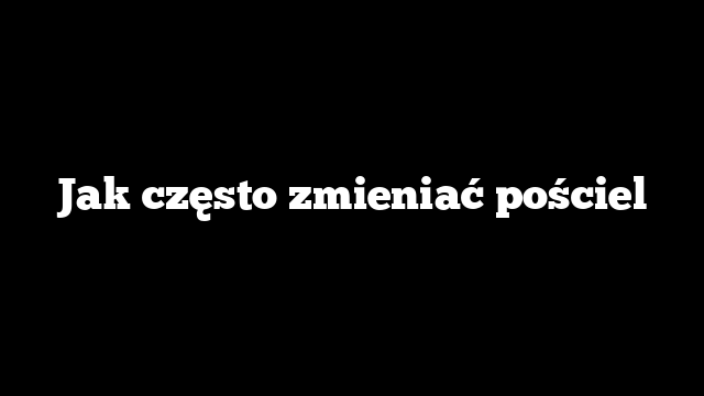 Jak często zmieniać pościel