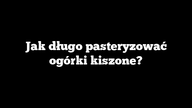Jak długo pasteryzować ogórki kiszone?