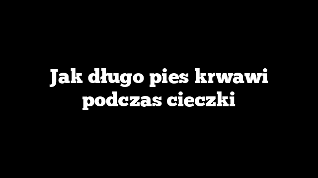 Jak długo pies krwawi podczas cieczki