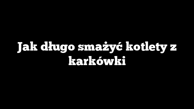 Jak długo smażyć kotlety z karkówki