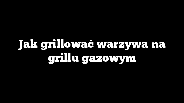 Jak grillować warzywa na grillu gazowym