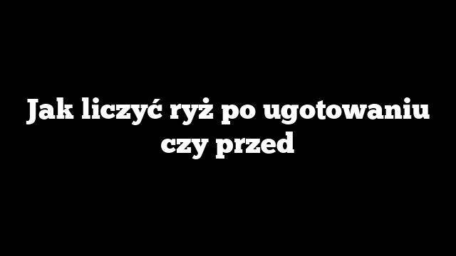Jak liczyć ryż po ugotowaniu czy przed