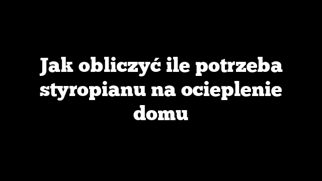 Jak obliczyć ile potrzeba styropianu na ocieplenie domu
