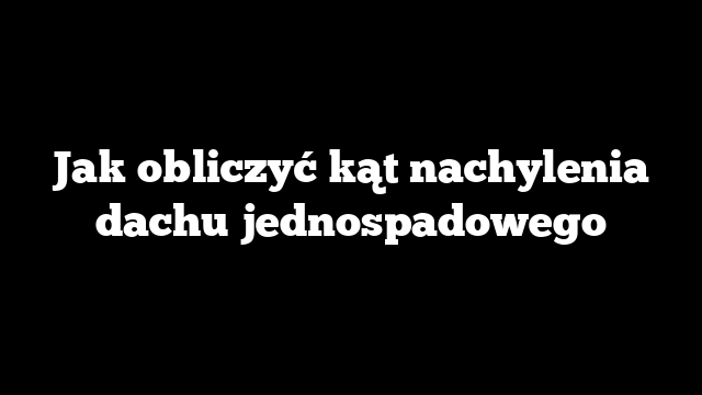Jak obliczyć kąt nachylenia dachu jednospadowego