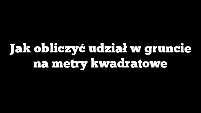 Jak obliczyć udział w gruncie na metry kwadratowe