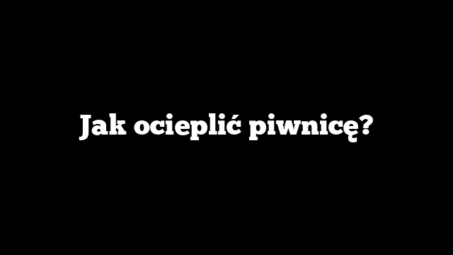 Jak ocieplić piwnicę?