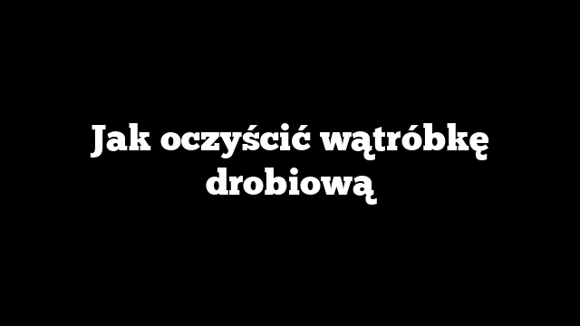 Jak oczyścić wątróbkę drobiową