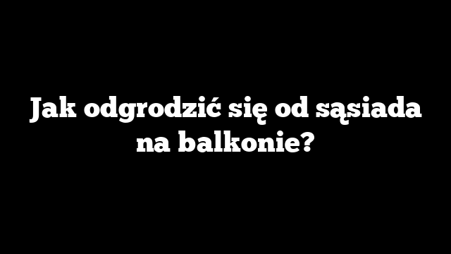 Jak odgrodzić się od sąsiada na balkonie?