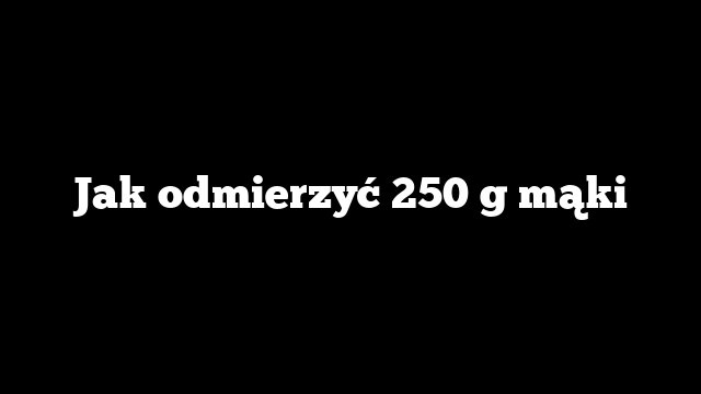Jak odmierzyć 250 g mąki