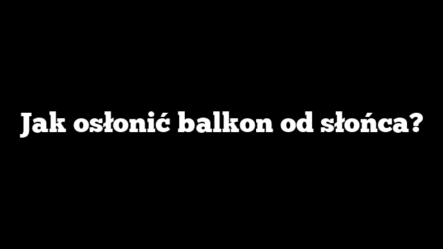 Jak osłonić balkon od słońca?