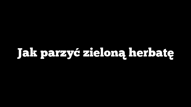 Jak parzyć zieloną herbatę