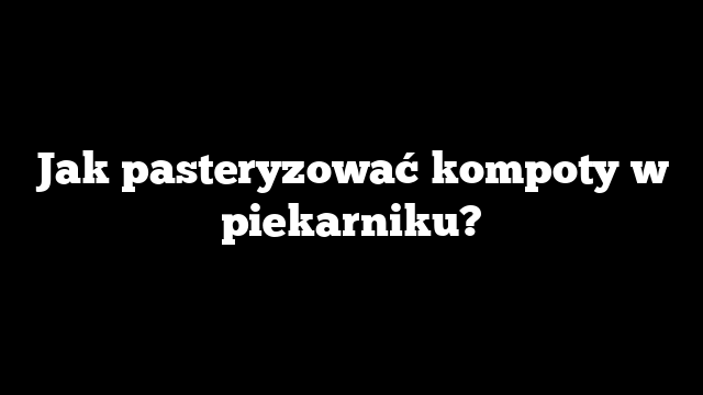 Jak pasteryzować kompoty w piekarniku?