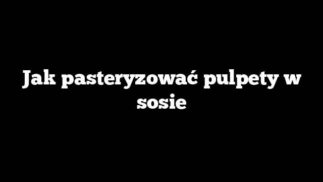 Jak pasteryzować pulpety w sosie
