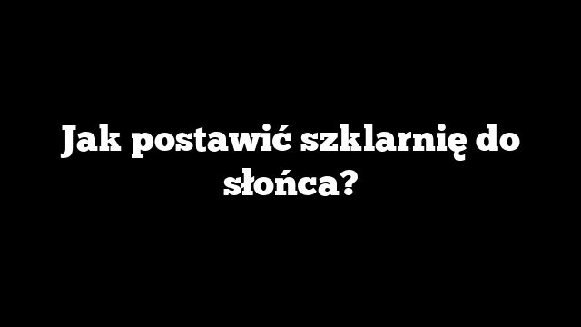 Jak postawić szklarnię do słońca?