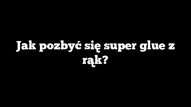 Jak pozbyć się super glue z rąk?