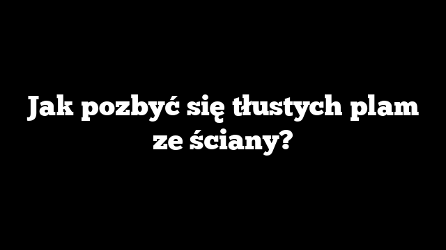 Jak pozbyć się tłustych plam ze ściany?