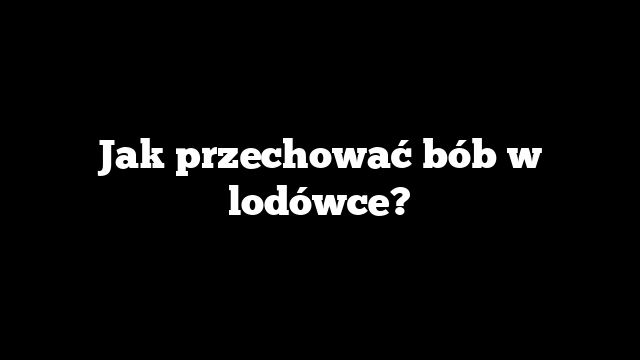 Jak przechować bób w lodówce?
