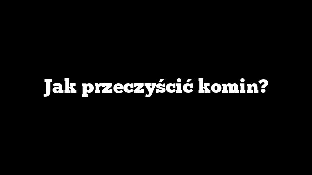 Jak przeczyścić komin?