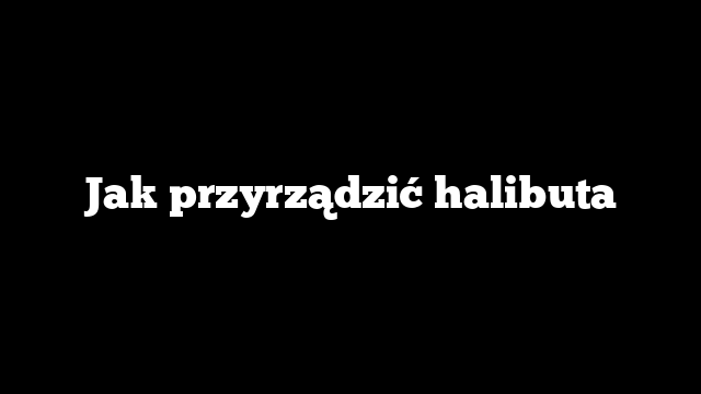 Jak przyrządzić halibuta
