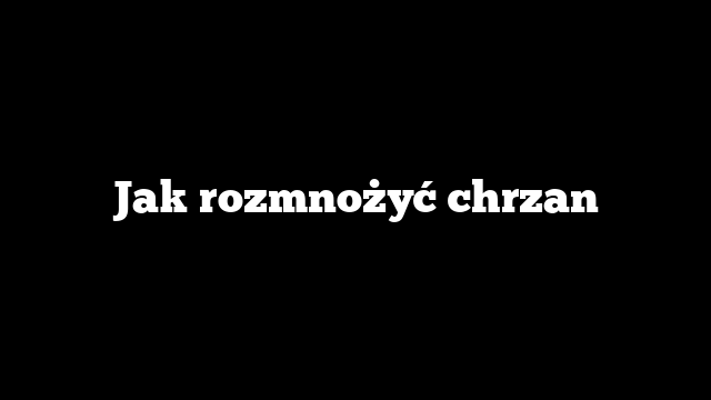 Jak rozmnożyć chrzan