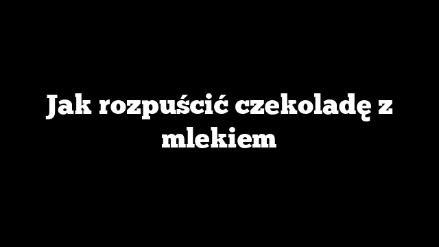 Jak rozpuścić czekoladę z mlekiem