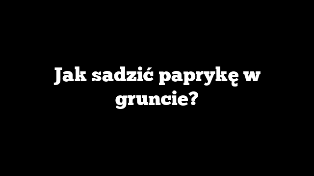 Jak sadzić paprykę w gruncie?