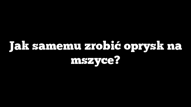 Jak samemu zrobić oprysk na mszyce?