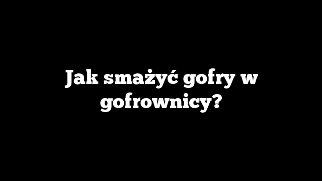 Jak smażyć gofry w gofrownicy?