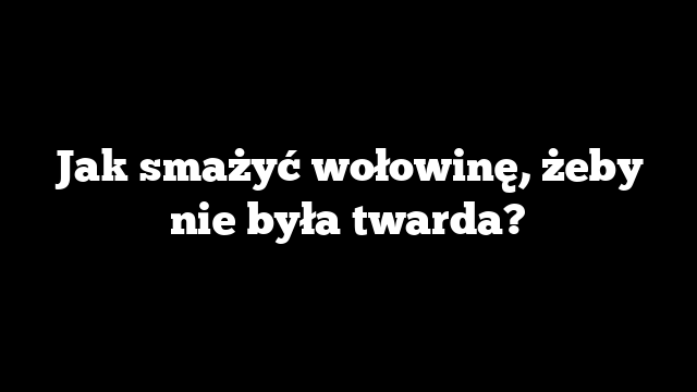 Jak smażyć wołowinę, żeby nie była twarda?