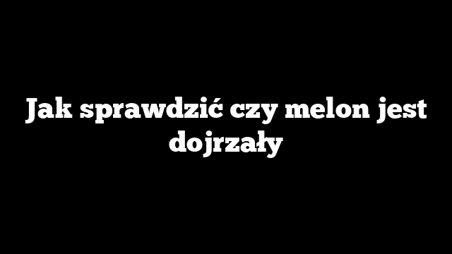 Jak sprawdzić czy melon jest dojrzały