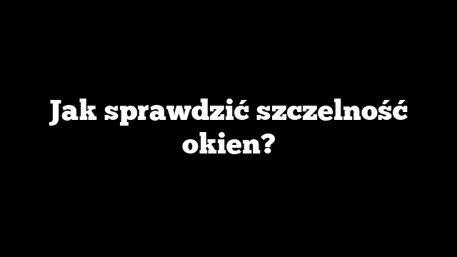 Jak sprawdzić szczelność okien?
