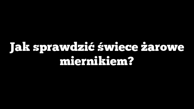 Jak sprawdzić świece żarowe miernikiem?
