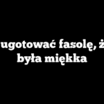 Jak ugotować fasolę, żeby była miękka