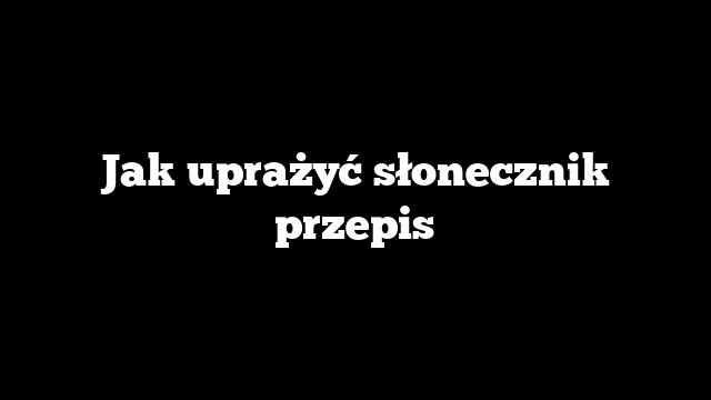 Jak uprażyć słonecznik przepis
