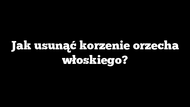 Jak usunąć korzenie orzecha włoskiego?
