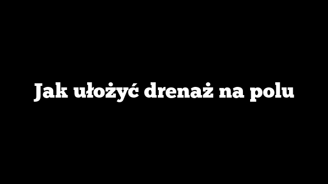 Jak ułożyć drenaż na polu
