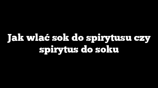 Jak wlać sok do spirytusu czy spirytus do soku