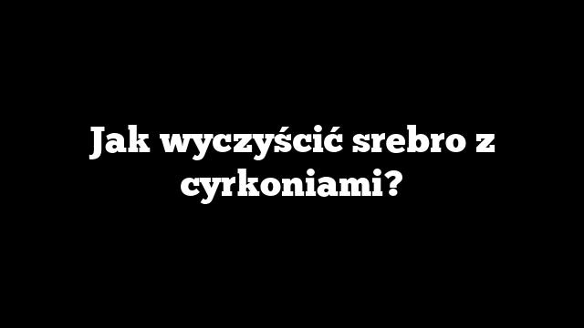 Jak wyczyścić srebro z cyrkoniami?