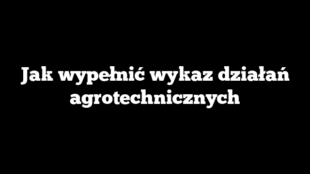 Jak wypełnić wykaz działań agrotechnicznych