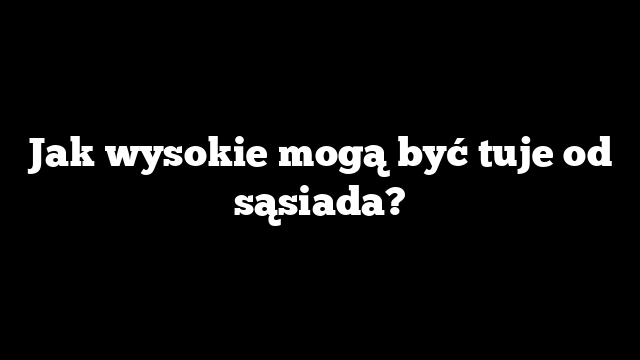 Jak wysokie mogą być tuje od sąsiada?
