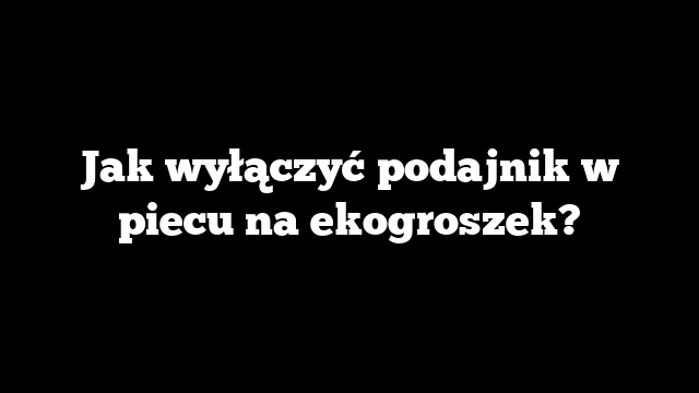 Jak wyłączyć podajnik w piecu na ekogroszek?