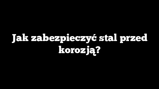 Jak zabezpieczyć stal przed korozją?