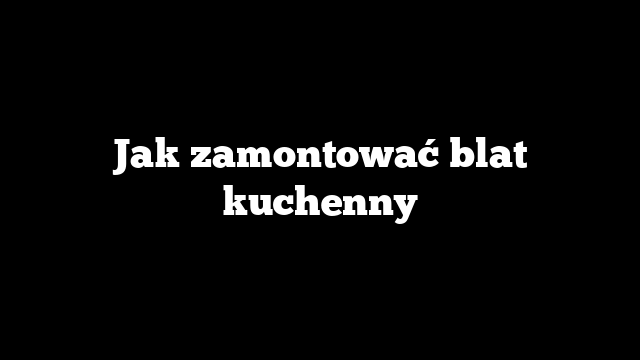Jak zamontować blat kuchenny