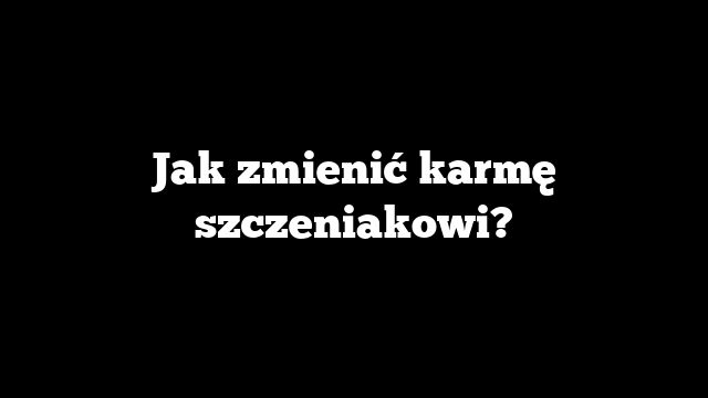 Jak zmienić karmę szczeniakowi?