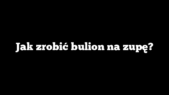 Jak zrobić bulion na zupę?