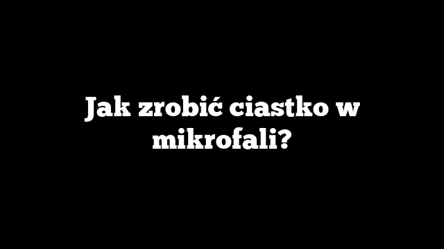Jak zrobić ciastko w mikrofali?