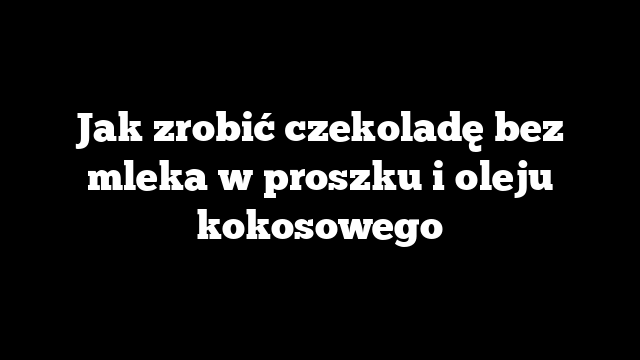 Jak zrobić czekoladę bez mleka w proszku i oleju kokosowego