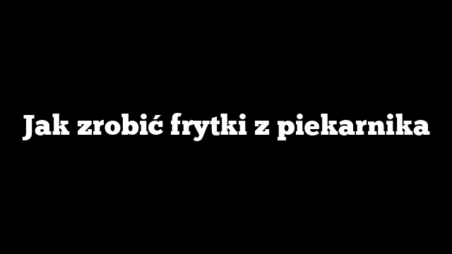 Jak zrobić frytki z piekarnika