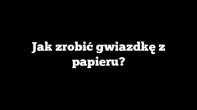 Jak zrobić gwiazdkę z papieru?