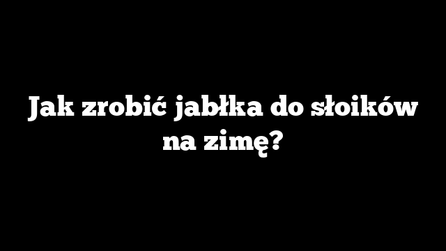 Jak zrobić jabłka do słoików na zimę?